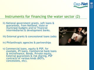 Instruments for financing the water sector (2) ii) National government grants, soft loans & guarantees, from National, state or municipal budgets and/or financial intermediaries & development banks. iii) External grants & concessional loans (oda) iv) Philanthropic agencies & partnerships v) Commercial loans, equity & PSP, for example, IFI loans, Commercial bank loans & microfinance, Bonds, Private equity, External guarantees & risk sharing, PSP contracts of various kinds (BOTs, concessions, etc). 