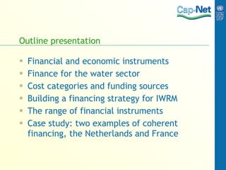 Outline presentation Financial and economic instruments Finance for the water sector Cost categories and funding sources Building a financing strategy for IWRM The range of financial instruments Case study: two examples of coherent financing, the Netherlands and France   