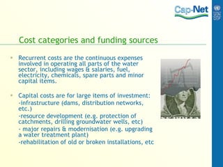 Cost categories and funding sources Recurrent costs are the continuous expenses involved in operating all parts of the water sector, including wages & salaries, fuel, electricity, chemicals, spare parts and minor capital items. Capital   costs are for large items of investment:  -infrastructure (dams, distribution networks, etc.) -resource development (e.g. protection of catchments, drilling groundwater wells, etc) - major repairs & modernisation (e.g. upgrading a water treatment plant)  -rehabilitation of old or broken installations, etc   