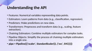 Understanding the API
• Features: Numerical variables representing data points.
• Estimators: Learn patterns from data (e.g., classification, regression).
• Predictors: Make predictions on new data.
• Transformers: Preprocess and transform data (e.g., scaling, feature
extraction).
• Chaining Estimators: Combine multiple estimators for complex tasks.
• Pipeline Objects: Simplify the process of chaining multiple estimators
into a single one.
• pipe = Pipeline([('scaler', StandardScaler()), ('svc', SVC())])
 