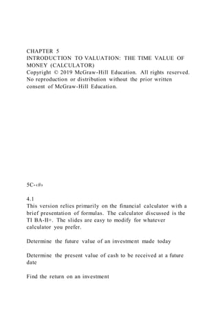 CHAPTER 5
INTRODUCTION TO VALUATION: THE TIME VALUE OF
MONEY (CALCULATOR)
Copyright © 2019 McGraw-Hill Education. All rights reserved.
No reproduction or distribution without the prior written
consent of McGraw-Hill Education.
5C-‹#›
4.1
This version relies primarily on the financial calculator with a
brief presentation of formulas. The calculator discussed is the
TI BA-II+. The slides are easy to modify for whatever
calculator you prefer.
Determine the future value of an investment made today
Determine the present value of cash to be received at a future
date
Find the return on an investment
 