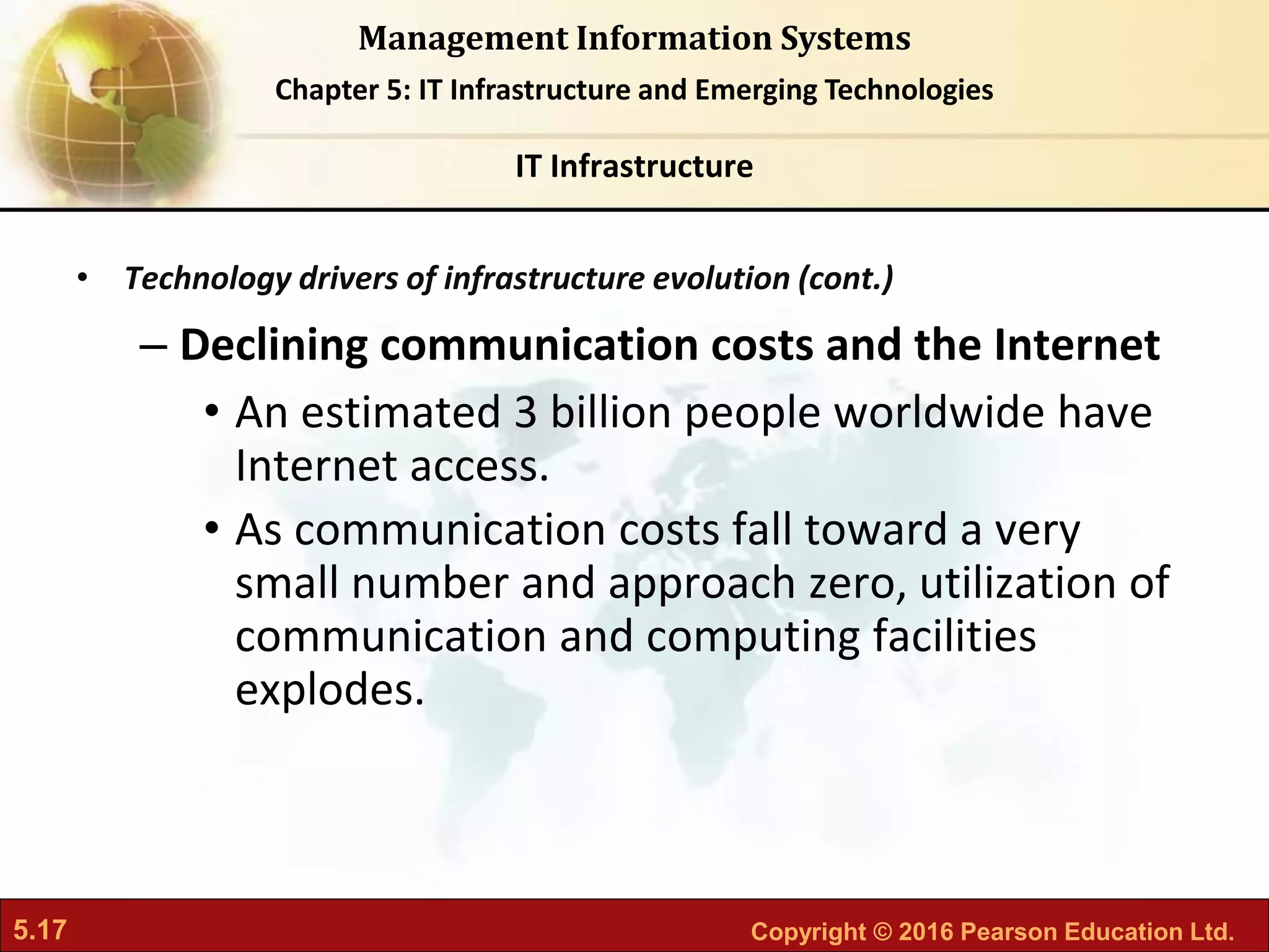 5.17 Copyright © 2016 Pearson Education Ltd.
Management Information Systems
Chapter 5: IT Infrastructure and Emerging Technologies
• Technology drivers of infrastructure evolution (cont.)
– Declining communication costs and the Internet
• An estimated 3 billion people worldwide have
Internet access.
• As communication costs fall toward a very
small number and approach zero, utilization of
communication and computing facilities
explodes.
IT Infrastructure
 
