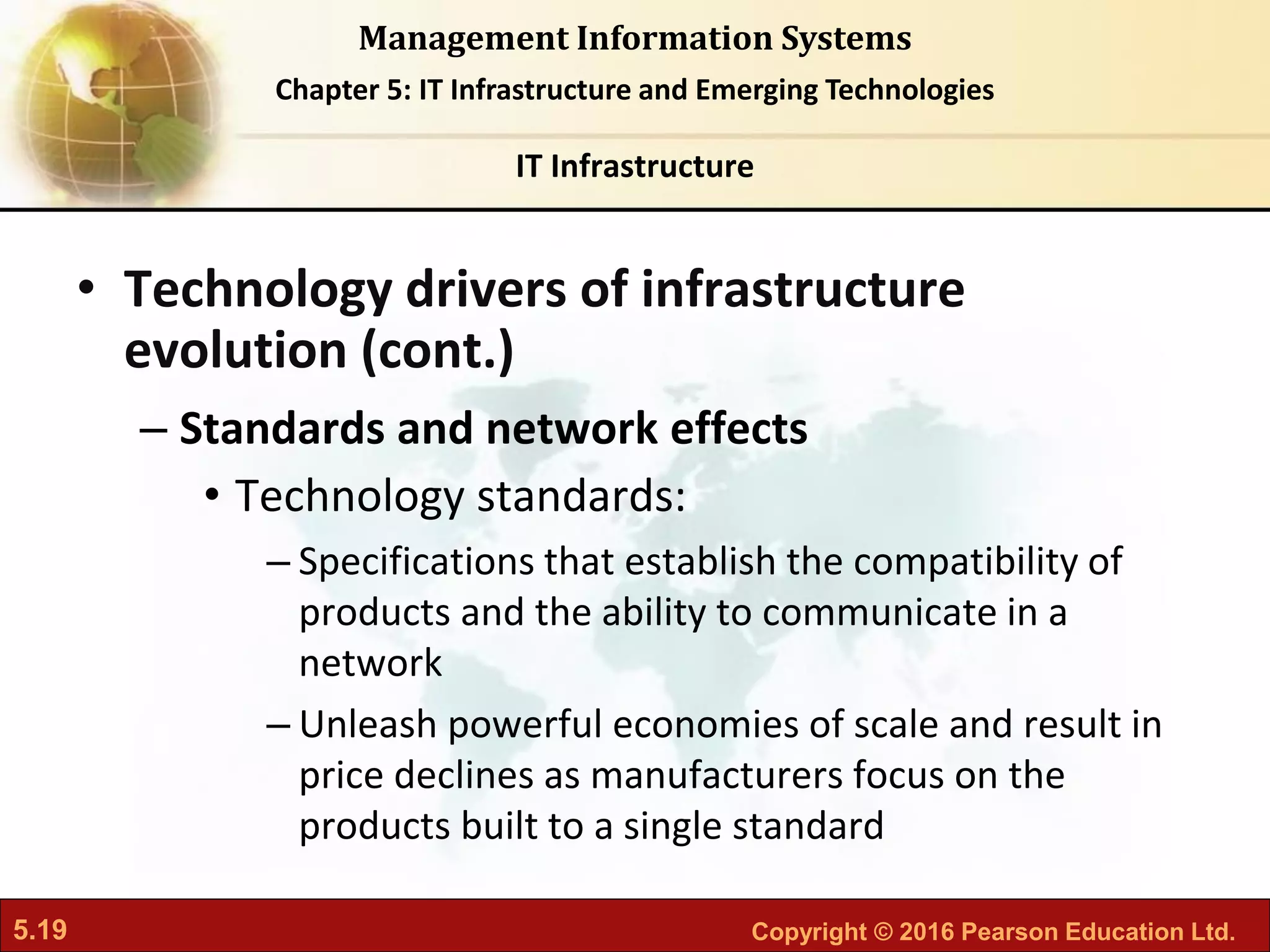 5.19 Copyright © 2016 Pearson Education Ltd.
Management Information Systems
Chapter 5: IT Infrastructure and Emerging Technologies
• Technology drivers of infrastructure
evolution (cont.)
– Standards and network effects
• Technology standards:
– Specifications that establish the compatibility of
products and the ability to communicate in a
network
– Unleash powerful economies of scale and result in
price declines as manufacturers focus on the
products built to a single standard
IT Infrastructure
 