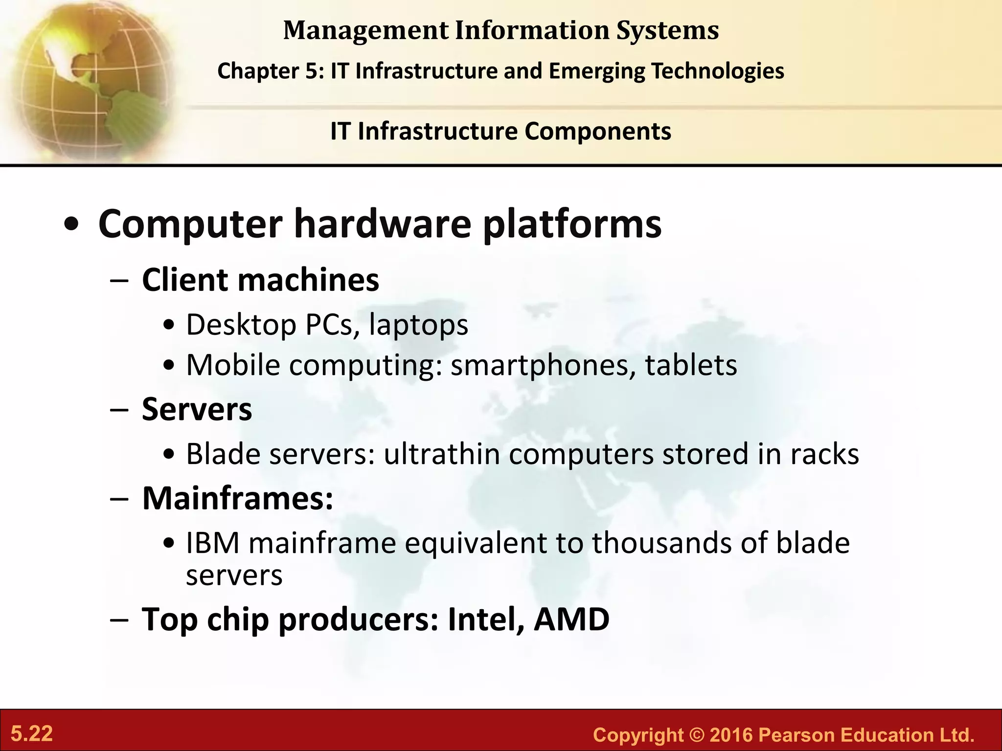 5.22 Copyright © 2016 Pearson Education Ltd.
Management Information Systems
Chapter 5: IT Infrastructure and Emerging Technologies
• Computer hardware platforms
– Client machines
• Desktop PCs, laptops
• Mobile computing: smartphones, tablets
– Servers
• Blade servers: ultrathin computers stored in racks
– Mainframes:
• IBM mainframe equivalent to thousands of blade
servers
– Top chip producers: Intel, AMD
IT Infrastructure Components
 