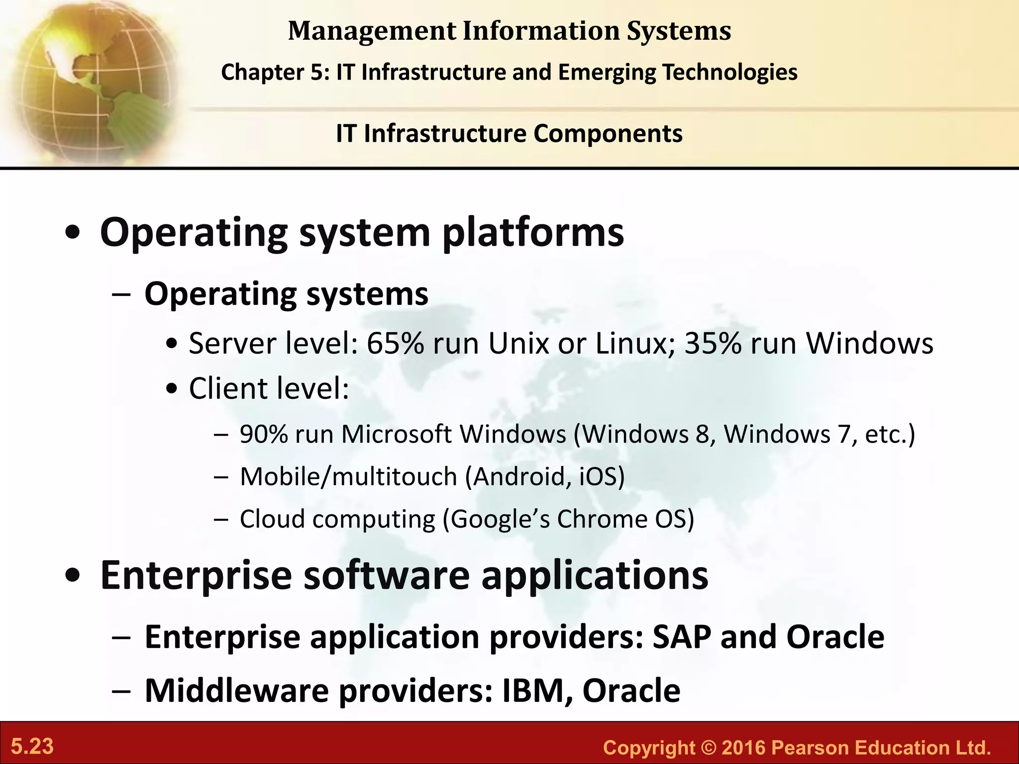 5.23 Copyright © 2016 Pearson Education Ltd.
Management Information Systems
Chapter 5: IT Infrastructure and Emerging Technologies
• Operating system platforms
– Operating systems
• Server level: 65% run Unix or Linux; 35% run Windows
• Client level:
– 90% run Microsoft Windows (Windows 8, Windows 7, etc.)
– Mobile/multitouch (Android, iOS)
– Cloud computing (Google’s Chrome OS)
• Enterprise software applications
– Enterprise application providers: SAP and Oracle
– Middleware providers: IBM, Oracle
IT Infrastructure Components
 