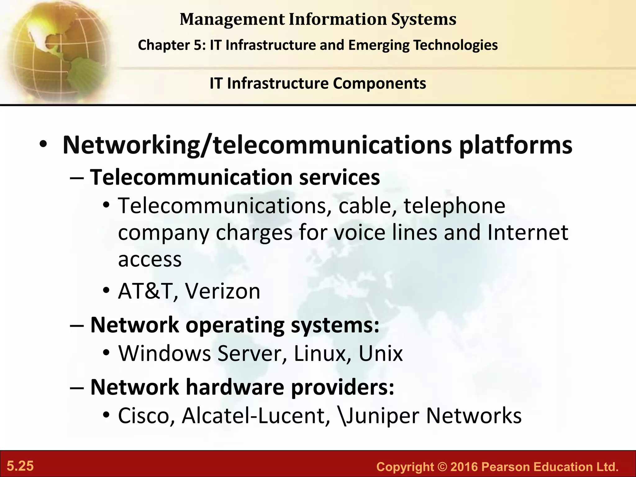 5.25 Copyright © 2016 Pearson Education Ltd.
Management Information Systems
Chapter 5: IT Infrastructure and Emerging Technologies
• Networking/telecommunications platforms
– Telecommunication services
• Telecommunications, cable, telephone
company charges for voice lines and Internet
access
• AT&T, Verizon
– Network operating systems:
• Windows Server, Linux, Unix
– Network hardware providers:
• Cisco, Alcatel-Lucent, Juniper Networks
IT Infrastructure Components
 
