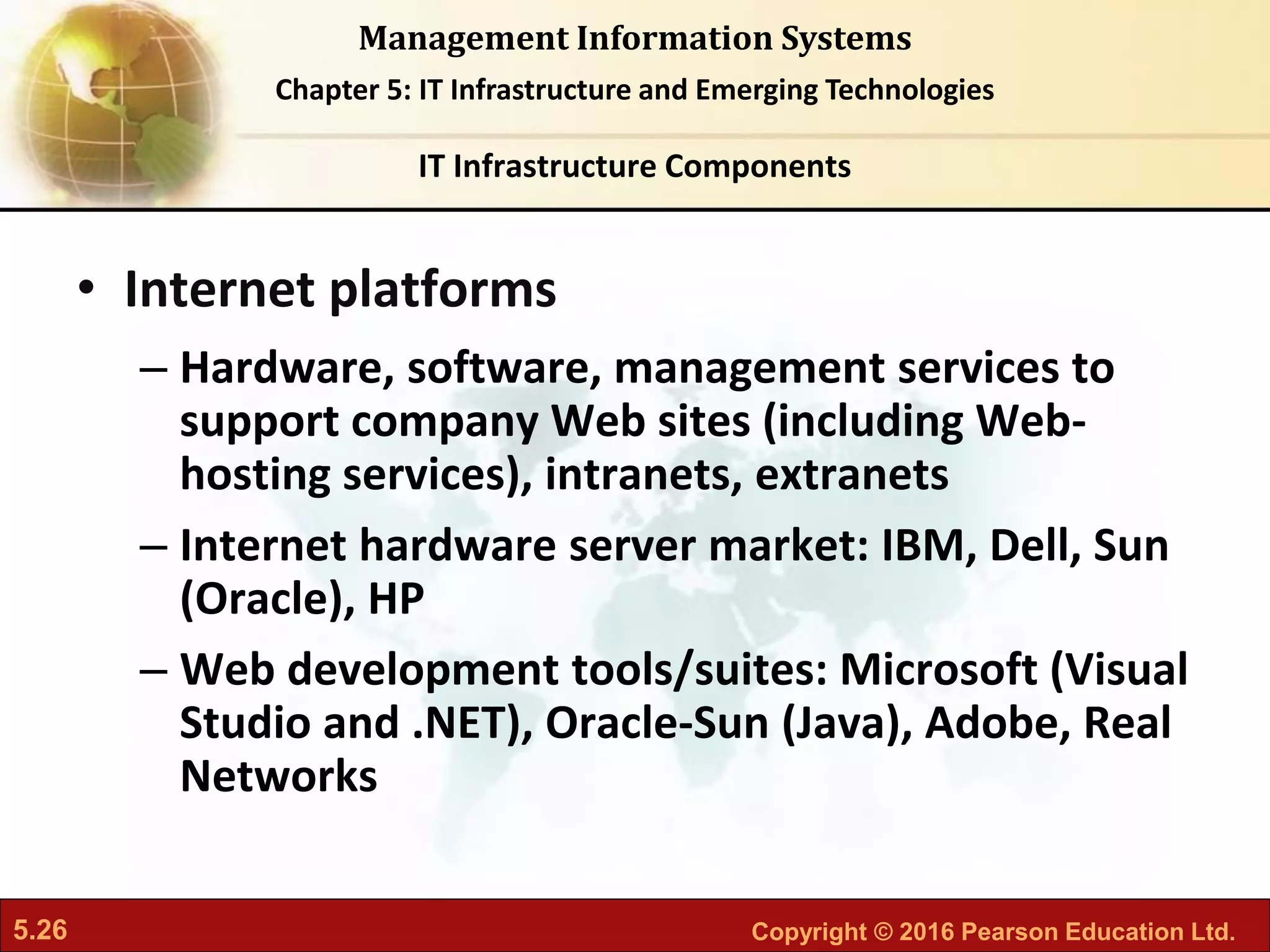 5.26 Copyright © 2016 Pearson Education Ltd.
Management Information Systems
Chapter 5: IT Infrastructure and Emerging Technologies
• Internet platforms
– Hardware, software, management services to
support company Web sites (including Web-
hosting services), intranets, extranets
– Internet hardware server market: IBM, Dell, Sun
(Oracle), HP
– Web development tools/suites: Microsoft (Visual
Studio and .NET), Oracle-Sun (Java), Adobe, Real
Networks
IT Infrastructure Components
 