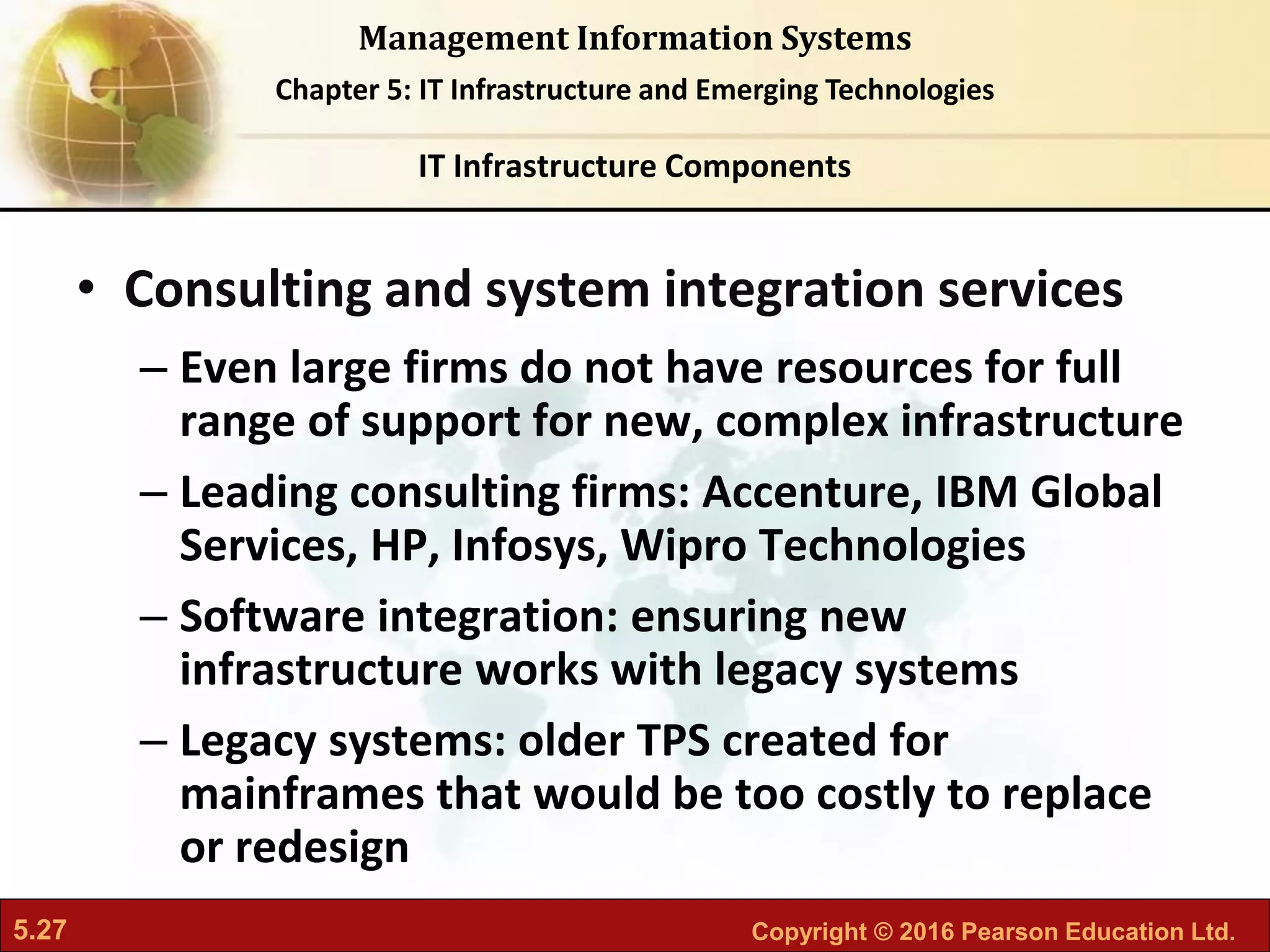 5.27 Copyright © 2016 Pearson Education Ltd.
Management Information Systems
Chapter 5: IT Infrastructure and Emerging Technologies
• Consulting and system integration services
– Even large firms do not have resources for full
range of support for new, complex infrastructure
– Leading consulting firms: Accenture, IBM Global
Services, HP, Infosys, Wipro Technologies
– Software integration: ensuring new
infrastructure works with legacy systems
– Legacy systems: older TPS created for
mainframes that would be too costly to replace
or redesign
IT Infrastructure Components
 