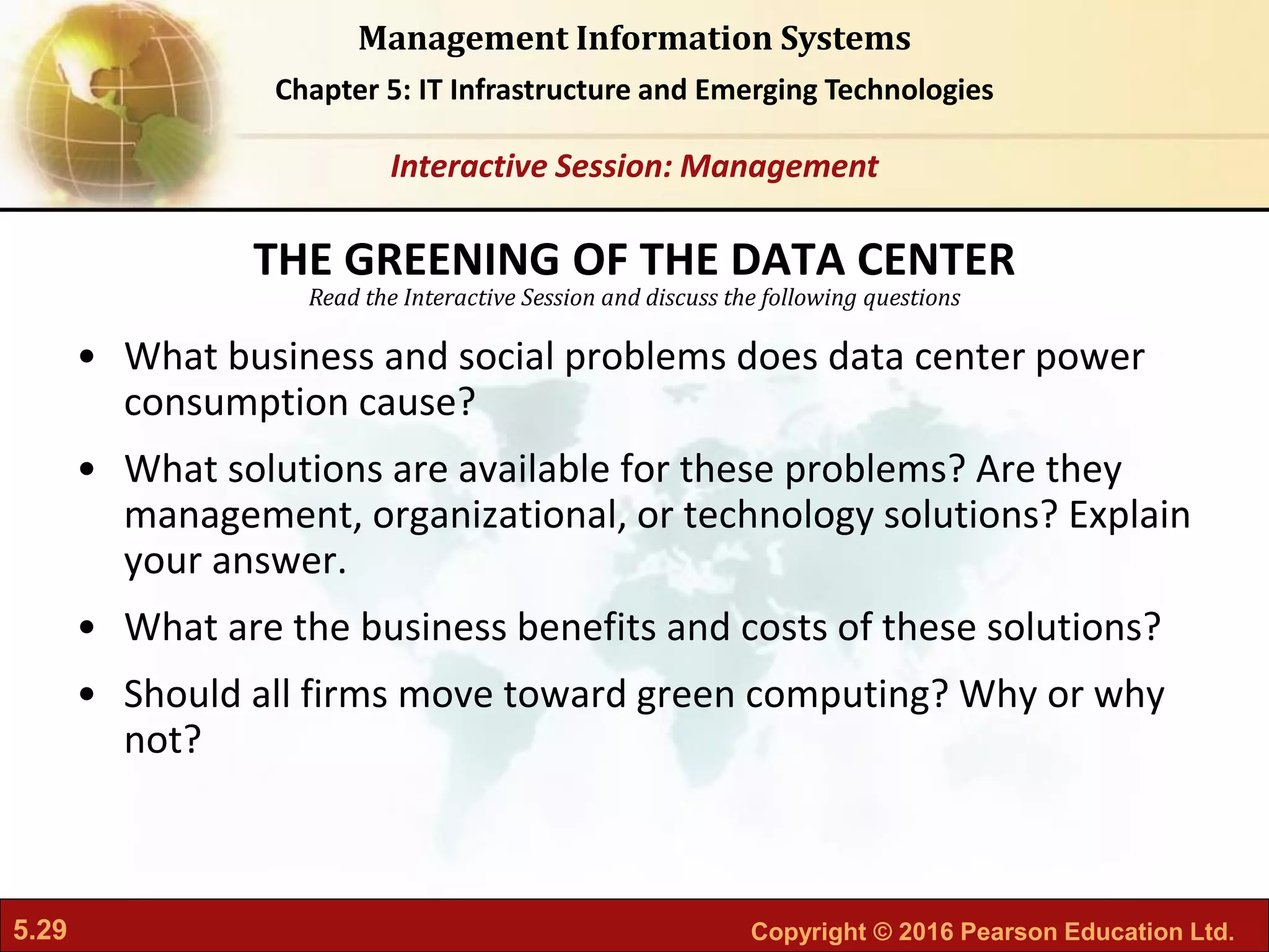 5.29 Copyright © 2016 Pearson Education Ltd.
Management Information Systems
Chapter 5: IT Infrastructure and Emerging Technologies
Read the Interactive Session and discuss the following questions
Interactive Session: Management
• What business and social problems does data center power
consumption cause?
• What solutions are available for these problems? Are they
management, organizational, or technology solutions? Explain
your answer.
• What are the business benefits and costs of these solutions?
• Should all firms move toward green computing? Why or why
not?
THE GREENING OF THE DATA CENTER
 