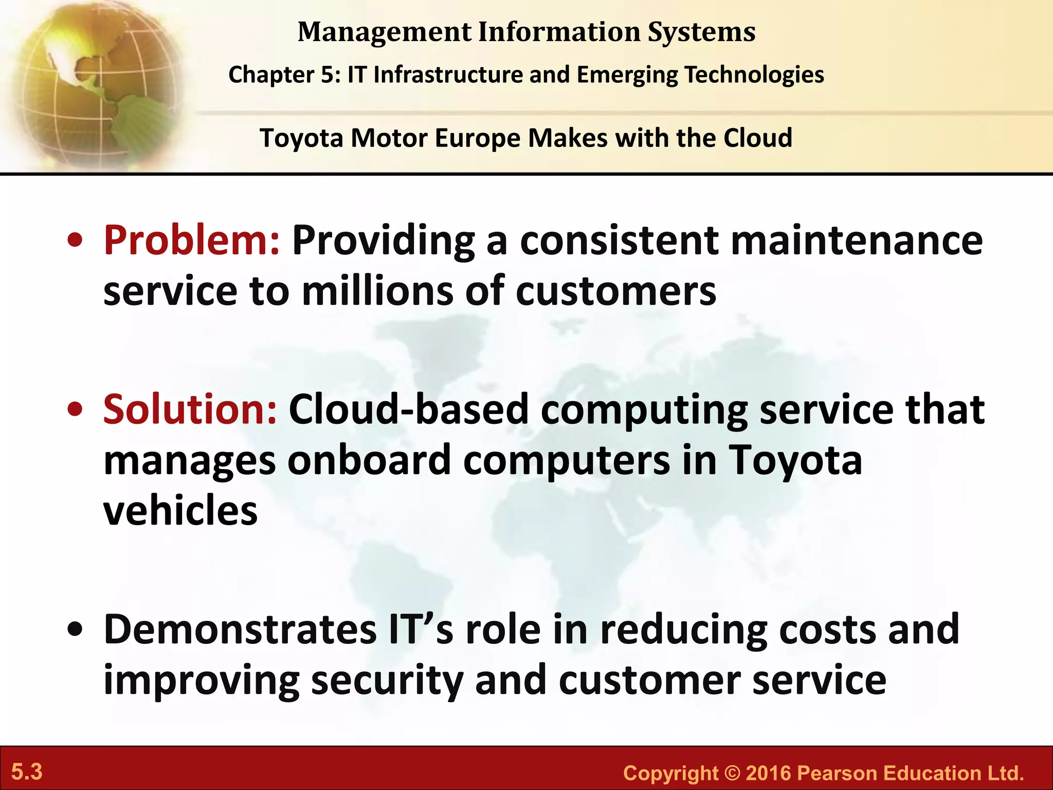 5.3 Copyright © 2016 Pearson Education Ltd.
Management Information Systems
Chapter 5: IT Infrastructure and Emerging Technologies
• Problem: Providing a consistent maintenance
service to millions of customers
• Solution: Cloud-based computing service that
manages onboard computers in Toyota
vehicles
• Demonstrates IT’s role in reducing costs and
improving security and customer service
Toyota Motor Europe Makes with the Cloud
 
