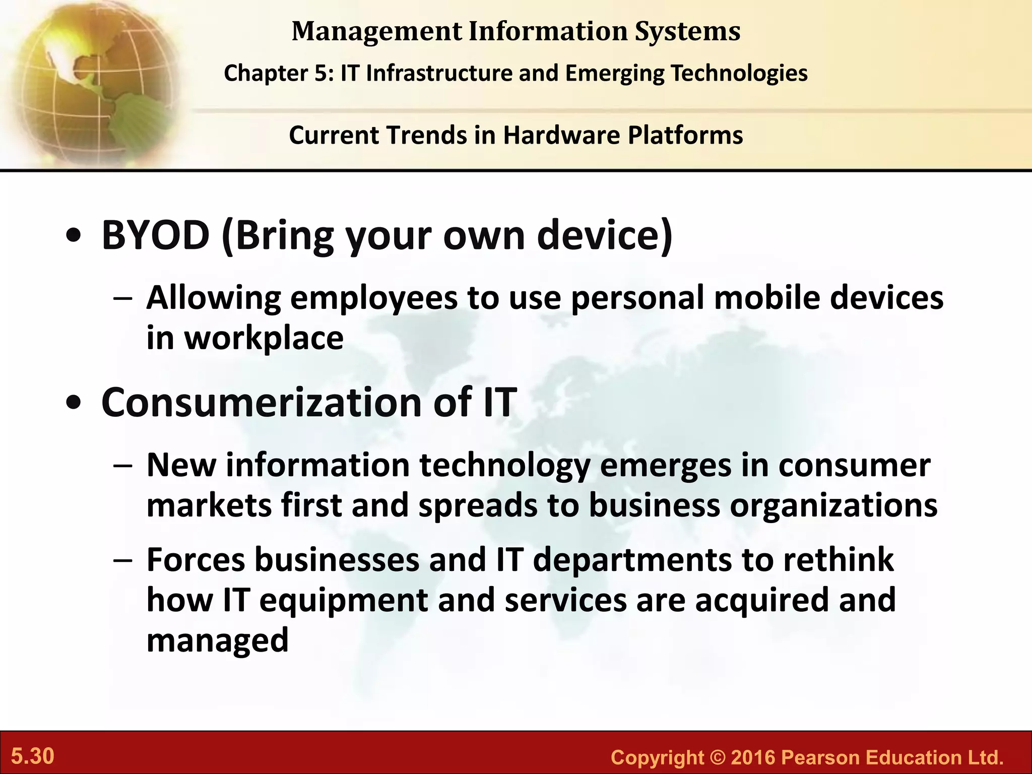 5.30 Copyright © 2016 Pearson Education Ltd.
Management Information Systems
Chapter 5: IT Infrastructure and Emerging Technologies
• BYOD (Bring your own device)
– Allowing employees to use personal mobile devices
in workplace
• Consumerization of IT
– New information technology emerges in consumer
markets first and spreads to business organizations
– Forces businesses and IT departments to rethink
how IT equipment and services are acquired and
managed
Current Trends in Hardware Platforms
 