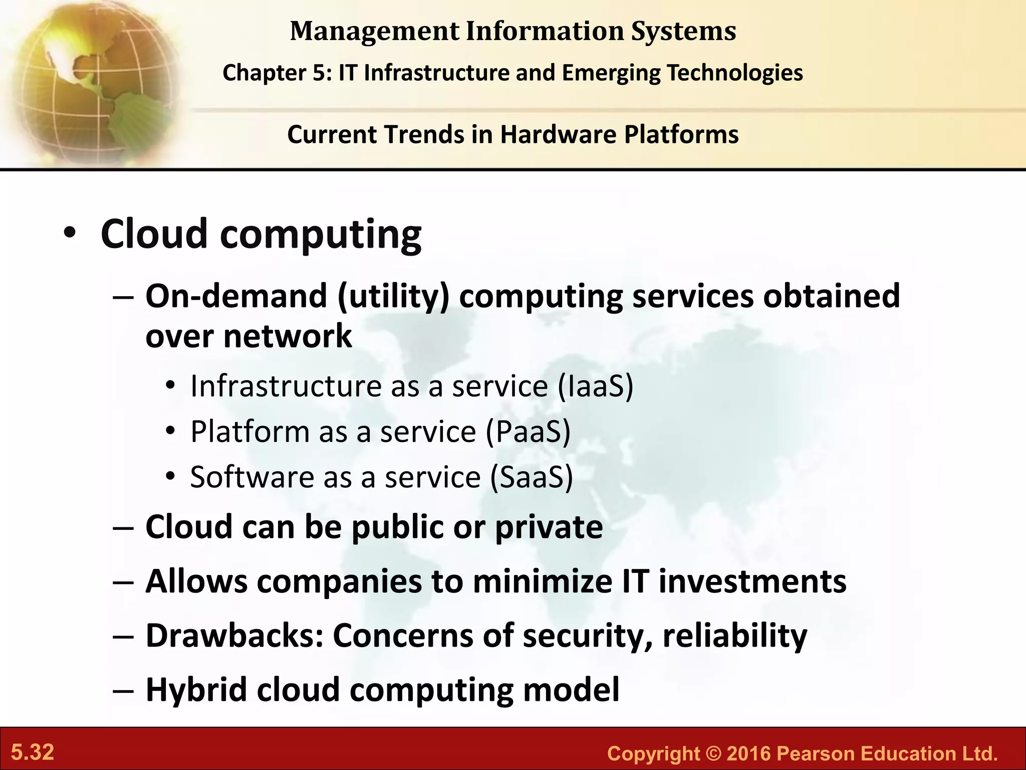 5.32 Copyright © 2016 Pearson Education Ltd.
Management Information Systems
Chapter 5: IT Infrastructure and Emerging Technologies
• Cloud computing
– On-demand (utility) computing services obtained
over network
• Infrastructure as a service (IaaS)
• Platform as a service (PaaS)
• Software as a service (SaaS)
– Cloud can be public or private
– Allows companies to minimize IT investments
– Drawbacks: Concerns of security, reliability
– Hybrid cloud computing model
Current Trends in Hardware Platforms
 