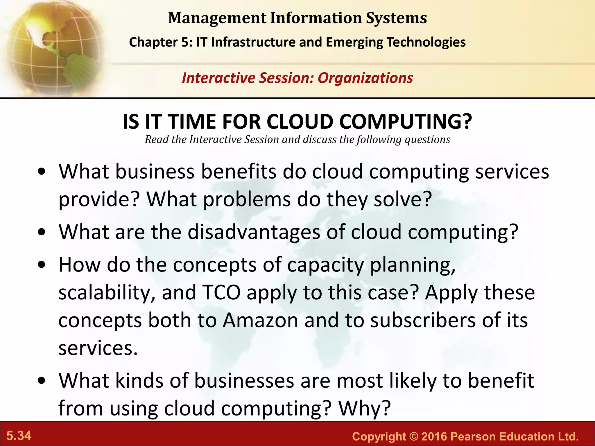 5.34 Copyright © 2016 Pearson Education Ltd.
Management Information Systems
Chapter 5: IT Infrastructure and Emerging Technologies
Read the Interactive Session and discuss the following questions
Interactive Session: Organizations
• What business benefits do cloud computing services
provide? What problems do they solve?
• What are the disadvantages of cloud computing?
• How do the concepts of capacity planning,
scalability, and TCO apply to this case? Apply these
concepts both to Amazon and to subscribers of its
services.
• What kinds of businesses are most likely to benefit
from using cloud computing? Why?
IS IT TIME FOR CLOUD COMPUTING?
 