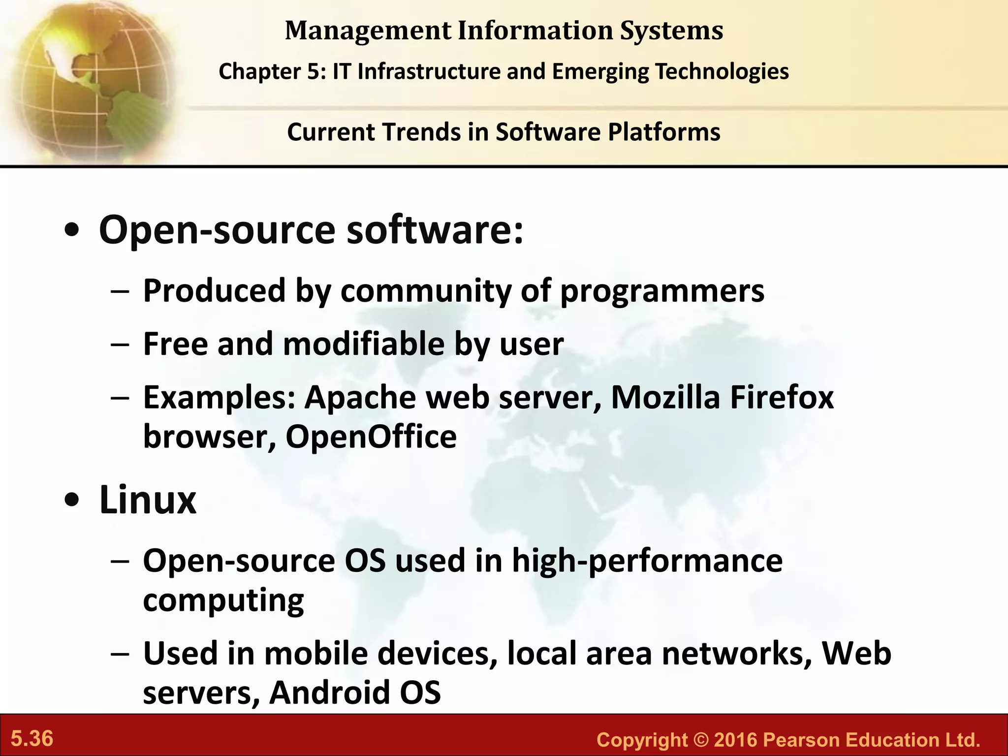 5.36 Copyright © 2016 Pearson Education Ltd.
Management Information Systems
Chapter 5: IT Infrastructure and Emerging Technologies
• Open-source software:
– Produced by community of programmers
– Free and modifiable by user
– Examples: Apache web server, Mozilla Firefox
browser, OpenOffice
• Linux
– Open-source OS used in high-performance
computing
– Used in mobile devices, local area networks, Web
servers, Android OS
Current Trends in Software Platforms
 