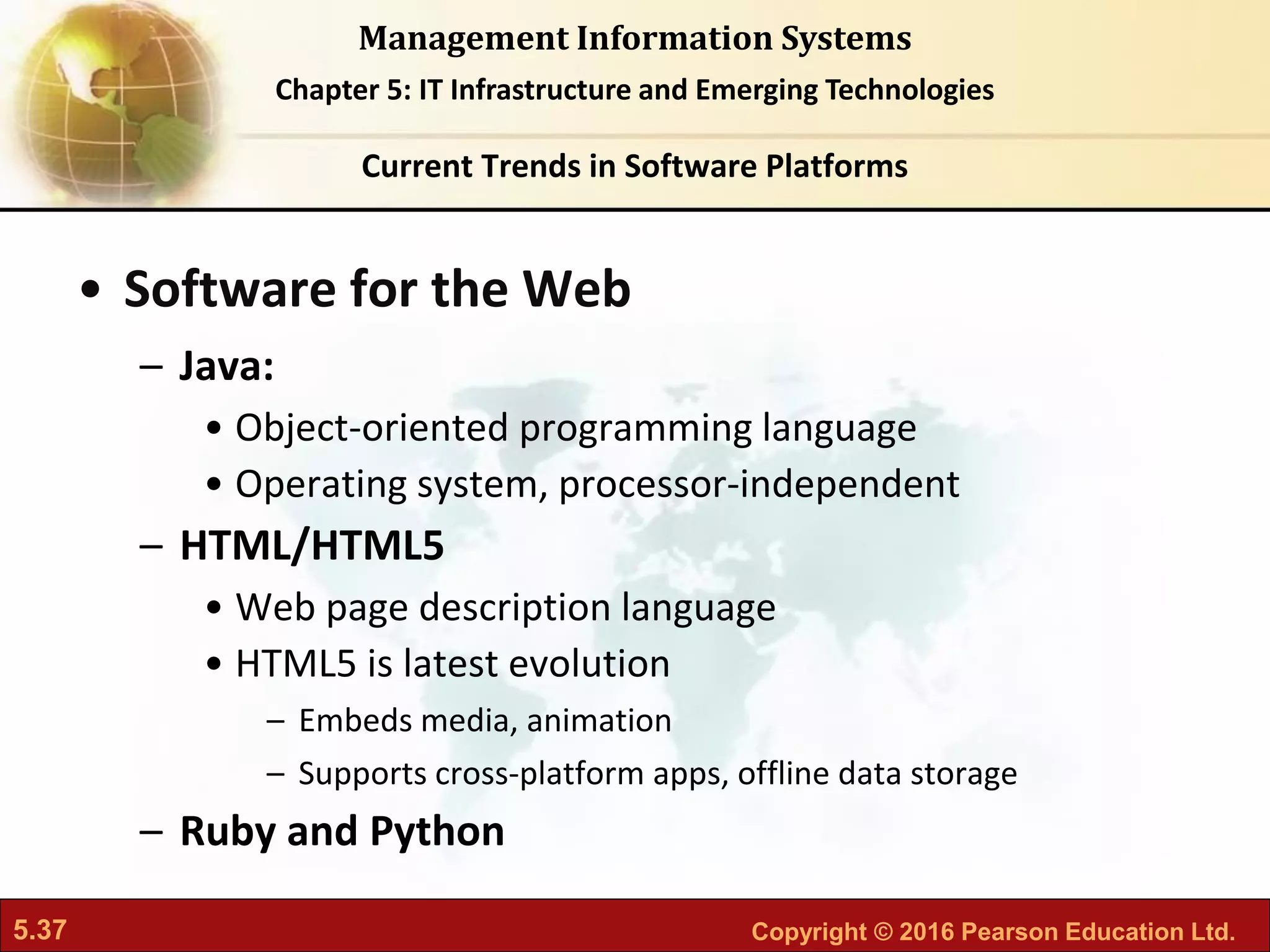 5.37 Copyright © 2016 Pearson Education Ltd.
Management Information Systems
Chapter 5: IT Infrastructure and Emerging Technologies
• Software for the Web
– Java:
• Object-oriented programming language
• Operating system, processor-independent
– HTML/HTML5
• Web page description language
• HTML5 is latest evolution
– Embeds media, animation
– Supports cross-platform apps, offline data storage
– Ruby and Python
Current Trends in Software Platforms
 
