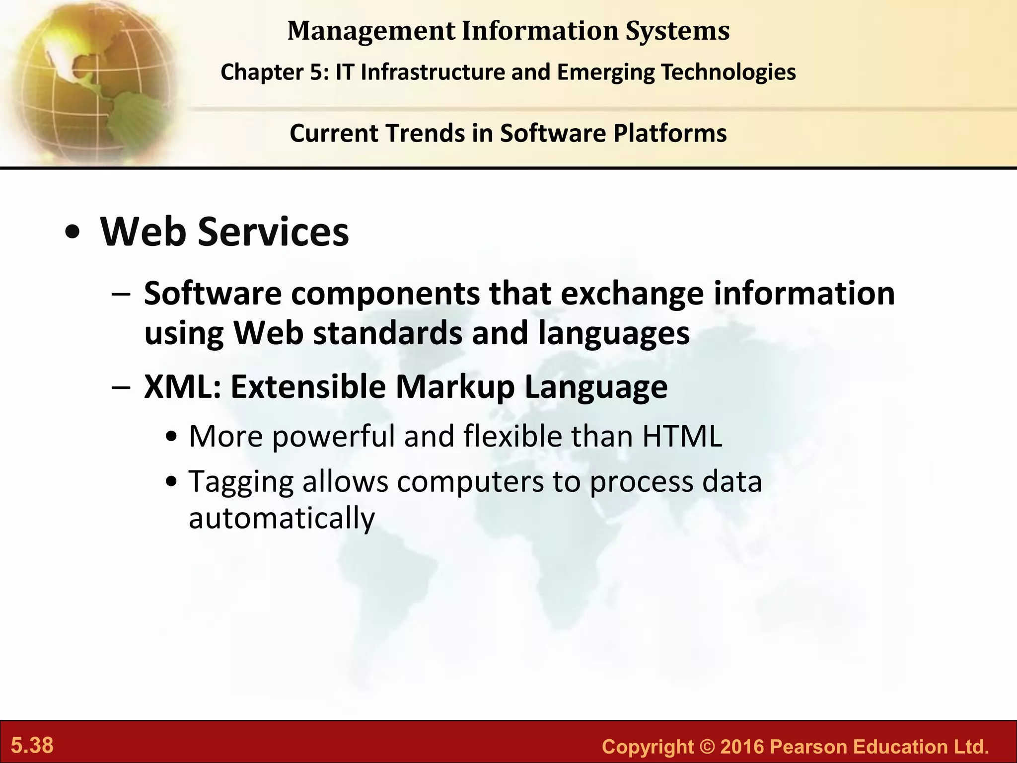 5.38 Copyright © 2016 Pearson Education Ltd.
Management Information Systems
Chapter 5: IT Infrastructure and Emerging Technologies
• Web Services
– Software components that exchange information
using Web standards and languages
– XML: Extensible Markup Language
• More powerful and flexible than HTML
• Tagging allows computers to process data
automatically
Current Trends in Software Platforms
 