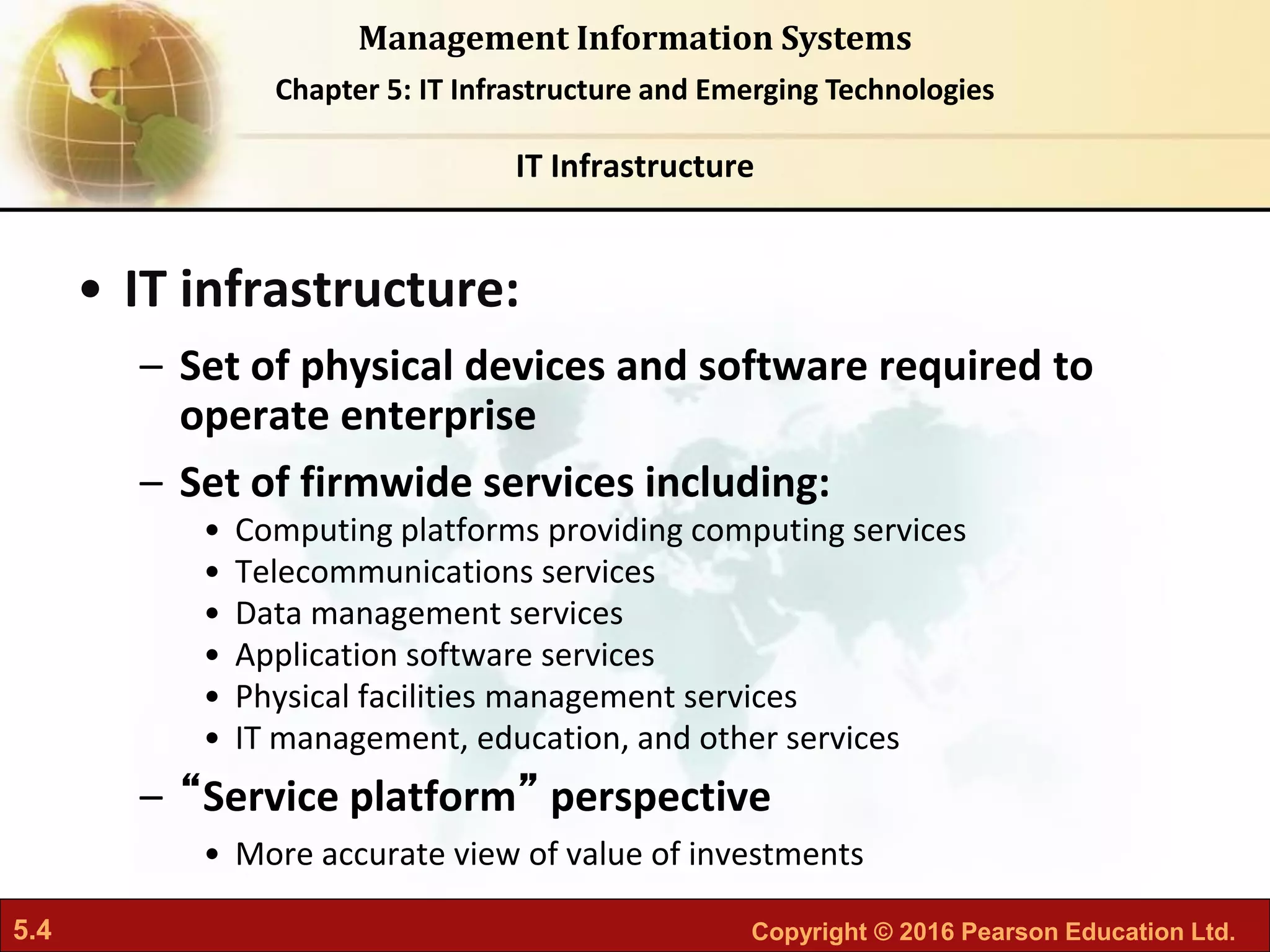 5.4 Copyright © 2016 Pearson Education Ltd.
Management Information Systems
Chapter 5: IT Infrastructure and Emerging Technologies
• IT infrastructure:
– Set of physical devices and software required to
operate enterprise
– Set of firmwide services including:
• Computing platforms providing computing services
• Telecommunications services
• Data management services
• Application software services
• Physical facilities management services
• IT management, education, and other services
– “Service platform” perspective
• More accurate view of value of investments
IT Infrastructure
 