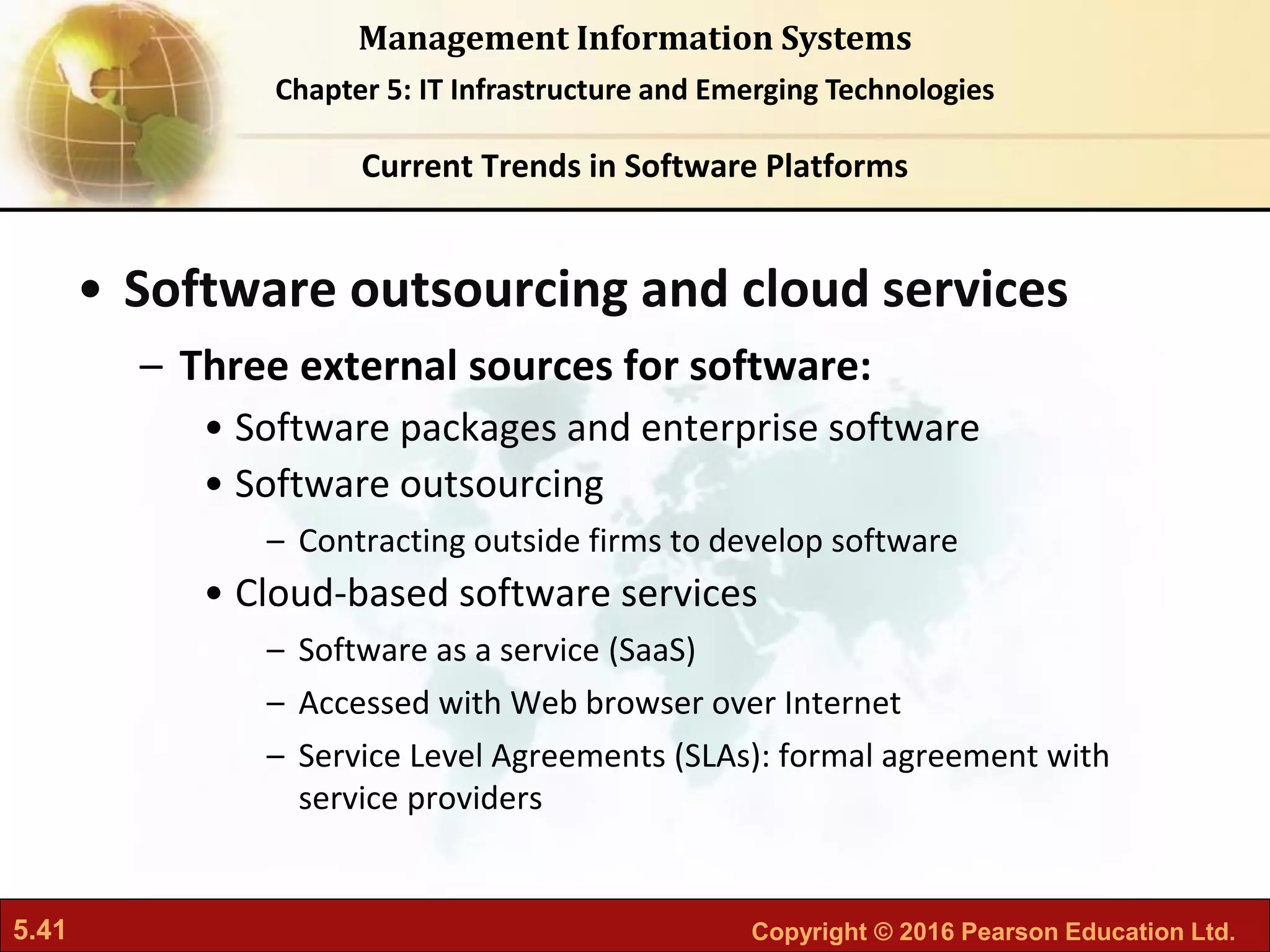 5.41 Copyright © 2016 Pearson Education Ltd.
Management Information Systems
Chapter 5: IT Infrastructure and Emerging Technologies
• Software outsourcing and cloud services
– Three external sources for software:
• Software packages and enterprise software
• Software outsourcing
– Contracting outside firms to develop software
• Cloud-based software services
– Software as a service (SaaS)
– Accessed with Web browser over Internet
– Service Level Agreements (SLAs): formal agreement with
service providers
Current Trends in Software Platforms
 