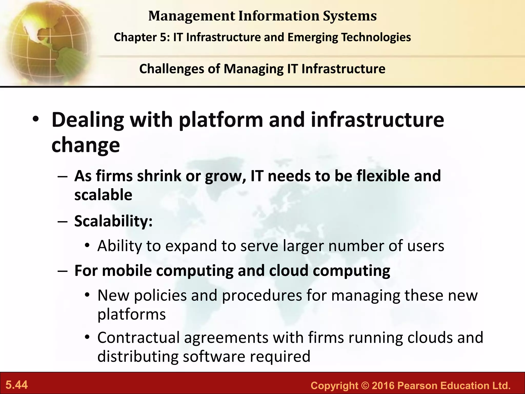 5.44 Copyright © 2016 Pearson Education Ltd.
Management Information Systems
Chapter 5: IT Infrastructure and Emerging Technologies
• Dealing with platform and infrastructure
change
– As firms shrink or grow, IT needs to be flexible and
scalable
– Scalability:
• Ability to expand to serve larger number of users
– For mobile computing and cloud computing
• New policies and procedures for managing these new
platforms
• Contractual agreements with firms running clouds and
distributing software required
Challenges of Managing IT Infrastructure
 