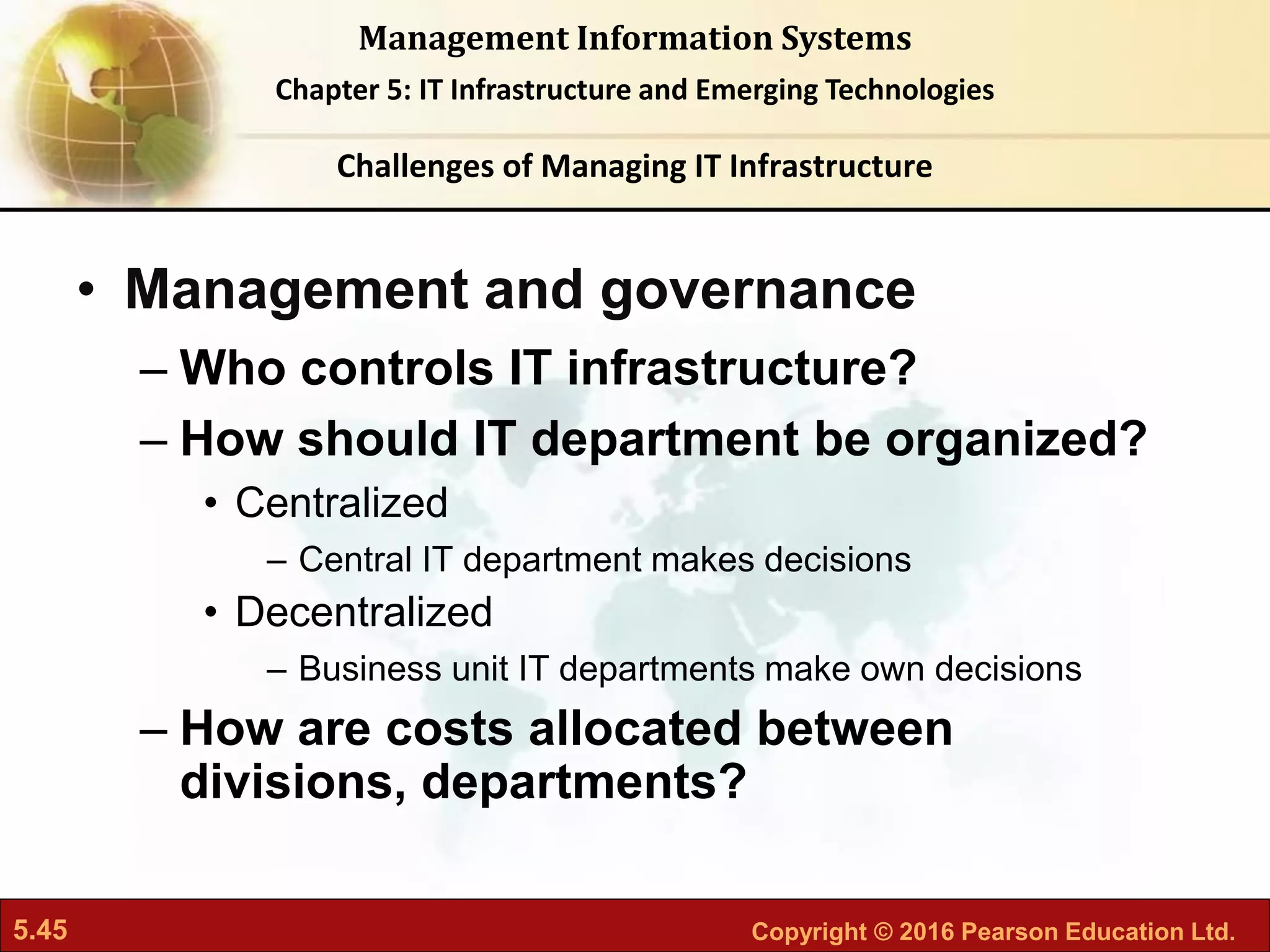 5.45 Copyright © 2016 Pearson Education Ltd.
Management Information Systems
Chapter 5: IT Infrastructure and Emerging Technologies
• Management and governance
– Who controls IT infrastructure?
– How should IT department be organized?
• Centralized
– Central IT department makes decisions
• Decentralized
– Business unit IT departments make own decisions
– How are costs allocated between
divisions, departments?
Challenges of Managing IT Infrastructure
 