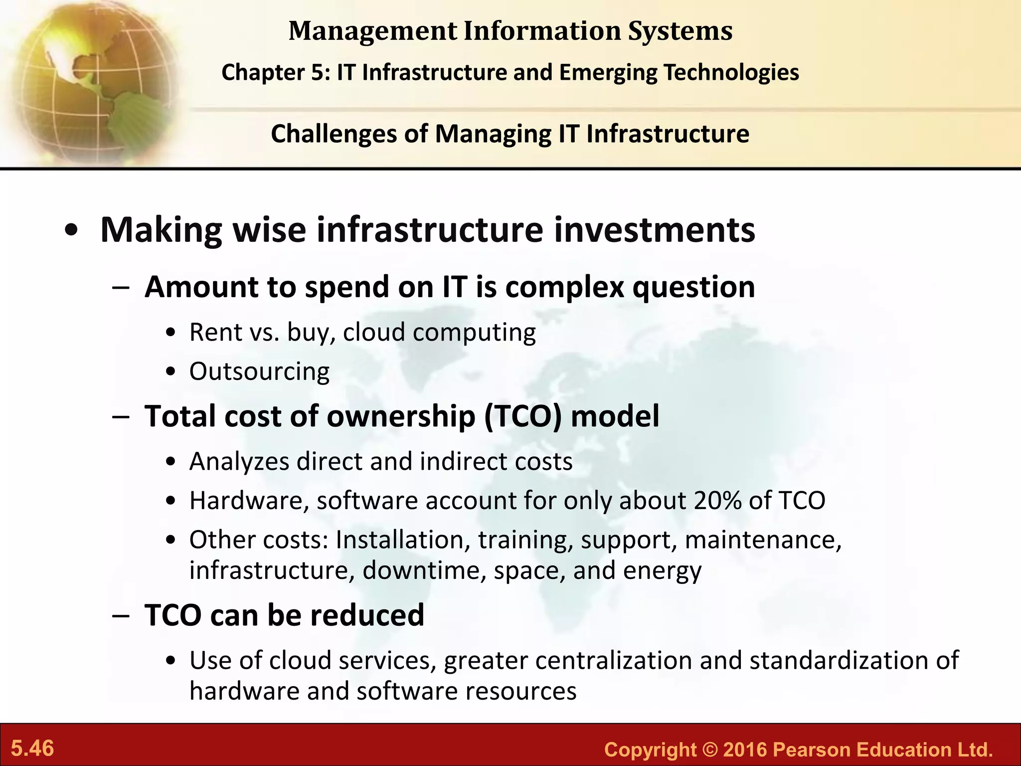 5.46 Copyright © 2016 Pearson Education Ltd.
Management Information Systems
Chapter 5: IT Infrastructure and Emerging Technologies
• Making wise infrastructure investments
– Amount to spend on IT is complex question
• Rent vs. buy, cloud computing
• Outsourcing
– Total cost of ownership (TCO) model
• Analyzes direct and indirect costs
• Hardware, software account for only about 20% of TCO
• Other costs: Installation, training, support, maintenance,
infrastructure, downtime, space, and energy
– TCO can be reduced
• Use of cloud services, greater centralization and standardization of
hardware and software resources
Challenges of Managing IT Infrastructure
 