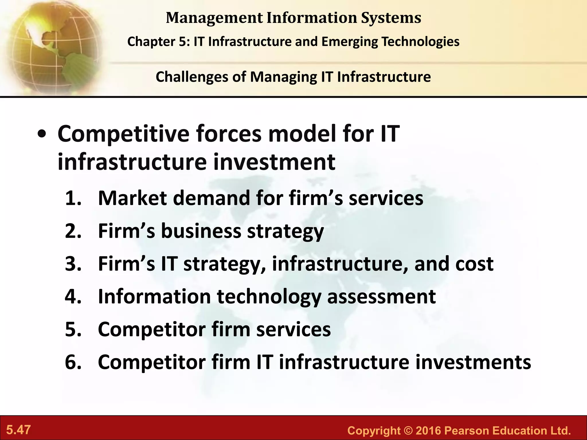 5.47 Copyright © 2016 Pearson Education Ltd.
Management Information Systems
Chapter 5: IT Infrastructure and Emerging Technologies
• Competitive forces model for IT
infrastructure investment
1. Market demand for firm’s services
2. Firm’s business strategy
3. Firm’s IT strategy, infrastructure, and cost
4. Information technology assessment
5. Competitor firm services
6. Competitor firm IT infrastructure investments
Challenges of Managing IT Infrastructure
 
