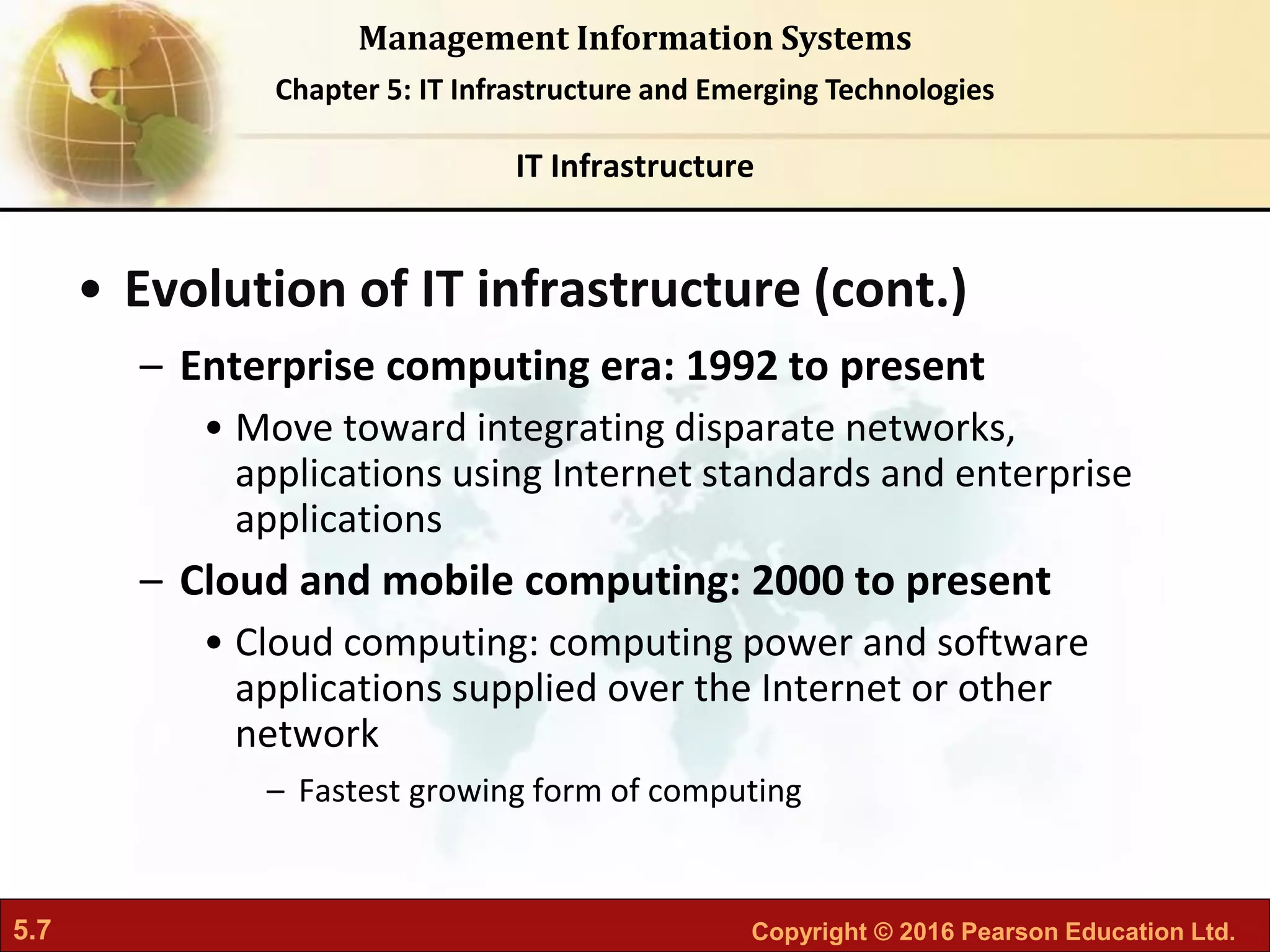 5.7 Copyright © 2016 Pearson Education Ltd.
Management Information Systems
Chapter 5: IT Infrastructure and Emerging Technologies
• Evolution of IT infrastructure (cont.)
– Enterprise computing era: 1992 to present
• Move toward integrating disparate networks,
applications using Internet standards and enterprise
applications
– Cloud and mobile computing: 2000 to present
• Cloud computing: computing power and software
applications supplied over the Internet or other
network
– Fastest growing form of computing
IT Infrastructure
 