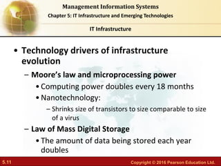 5.11 Copyright © 2016 Pearson Education Ltd.
Management Information Systems
Chapter 5: IT Infrastructure and Emerging Technologies
• Technology drivers of infrastructure
evolution
– Moore’s law and microprocessing power
•Computing power doubles every 18 months
•Nanotechnology:
– Shrinks size of transistors to size comparable to size
of a virus
– Law of Mass Digital Storage
•The amount of data being stored each year
doubles
IT Infrastructure
 
