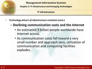 5.17 Copyright © 2016 Pearson Education Ltd.
Management Information Systems
Chapter 5: IT Infrastructure and Emerging Technologies
• Technology drivers of infrastructure evolution (cont.)
– Declining communication costs and the Internet
• An estimated 3 billion people worldwide have
Internet access.
• As communication costs fall toward a very
small number and approach zero, utilization of
communication and computing facilities
explodes.
IT Infrastructure
 