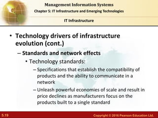5.19 Copyright © 2016 Pearson Education Ltd.
Management Information Systems
Chapter 5: IT Infrastructure and Emerging Technologies
• Technology drivers of infrastructure
evolution (cont.)
– Standards and network effects
• Technology standards:
– Specifications that establish the compatibility of
products and the ability to communicate in a
network
– Unleash powerful economies of scale and result in
price declines as manufacturers focus on the
products built to a single standard
IT Infrastructure
 