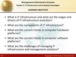 5.2 Copyright © 2016 Pearson Education Ltd.
Management Information Systems
Chapter 5: IT Infrastructure and Emerging Technologies
• What is IT infrastructure and what are the stages and
drivers of IT infrastructure evolution?
• What are the components of IT infrastructure?
• What are the current trends in computer hardware
platforms?
• What are the current trends in computer software
platforms?
• What are the challenges of managing IT
infrastructure and management solutions?
LEARNING OBJECTIVES
 