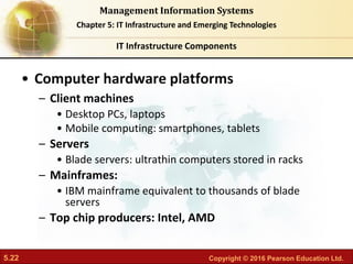 5.22 Copyright © 2016 Pearson Education Ltd.
Management Information Systems
Chapter 5: IT Infrastructure and Emerging Technologies
• Computer hardware platforms
– Client machines
• Desktop PCs, laptops
• Mobile computing: smartphones, tablets
– Servers
• Blade servers: ultrathin computers stored in racks
– Mainframes:
• IBM mainframe equivalent to thousands of blade
servers
– Top chip producers: Intel, AMD
IT Infrastructure Components
 