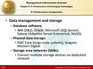 5.24 Copyright © 2016 Pearson Education Ltd.
Management Information Systems
Chapter 5: IT Infrastructure and Emerging Technologies
• Data management and storage
– Database software:
• IBM (DB2), Oracle, Microsoft (SQL Server),
Sybase (Adaptive Server Enterprise), MySQL
– Physical data storage:
• EMC Corp (large-scale systems), Seagate,
Western Digital
– Storage area networks (SANs):
• Connect multiple storage devices on dedicated
network
IT Infrastructure Components
 