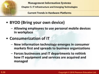 5.30 Copyright © 2016 Pearson Education Ltd.
Management Information Systems
Chapter 5: IT Infrastructure and Emerging Technologies
• BYOD (Bring your own device)
– Allowing employees to use personal mobile devices
in workplace
• Consumerization of IT
– New information technology emerges in consumer
markets first and spreads to business organizations
– Forces businesses and IT departments to rethink
how IT equipment and services are acquired and
managed
Current Trends in Hardware Platforms
 