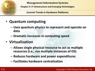 5.31 Copyright © 2016 Pearson Education Ltd.
Management Information Systems
Chapter 5: IT Infrastructure and Emerging Technologies
• Quantum computing
– Uses quantum physics to represent and operate on
data
– Dramatic increases in computing speed
• Virtualization
– Allows single physical resource to act as multiple
resources (i.e., run multiple instances of OS)
– Reduces hardware and power expenditures
– Facilitates hardware centralization
Current Trends in Hardware Platforms
 