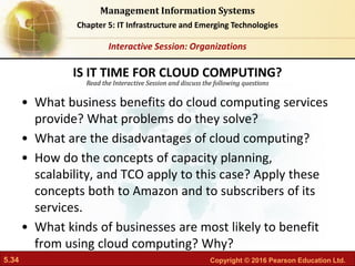 5.34 Copyright © 2016 Pearson Education Ltd.
Management Information Systems
Chapter 5: IT Infrastructure and Emerging Technologies
Read the Interactive Session and discuss the following questions
Interactive Session: Organizations
• What business benefits do cloud computing services
provide? What problems do they solve?
• What are the disadvantages of cloud computing?
• How do the concepts of capacity planning,
scalability, and TCO apply to this case? Apply these
concepts both to Amazon and to subscribers of its
services.
• What kinds of businesses are most likely to benefit
from using cloud computing? Why?
IS IT TIME FOR CLOUD COMPUTING?
 