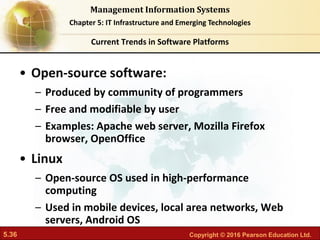 5.36 Copyright © 2016 Pearson Education Ltd.
Management Information Systems
Chapter 5: IT Infrastructure and Emerging Technologies
• Open-source software:
– Produced by community of programmers
– Free and modifiable by user
– Examples: Apache web server, Mozilla Firefox
browser, OpenOffice
• Linux
– Open-source OS used in high-performance
computing
– Used in mobile devices, local area networks, Web
servers, Android OS
Current Trends in Software Platforms
 