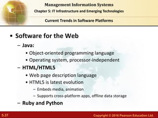 5.37 Copyright © 2016 Pearson Education Ltd.
Management Information Systems
Chapter 5: IT Infrastructure and Emerging Technologies
• Software for the Web
– Java:
• Object-oriented programming language
• Operating system, processor-independent
– HTML/HTML5
• Web page description language
• HTML5 is latest evolution
– Embeds media, animation
– Supports cross-platform apps, offline data storage
– Ruby and Python
Current Trends in Software Platforms
 