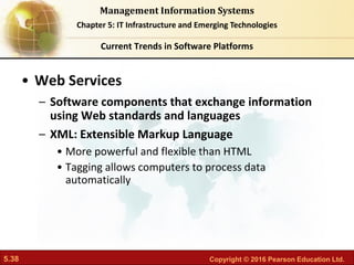 5.38 Copyright © 2016 Pearson Education Ltd.
Management Information Systems
Chapter 5: IT Infrastructure and Emerging Technologies
• Web Services
– Software components that exchange information
using Web standards and languages
– XML: Extensible Markup Language
• More powerful and flexible than HTML
• Tagging allows computers to process data
automatically
Current Trends in Software Platforms
 