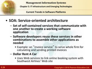 5.39 Copyright © 2016 Pearson Education Ltd.
Management Information Systems
Chapter 5: IT Infrastructure and Emerging Technologies
• SOA: Service-oriented architecture
– Set of self-contained services that communicate with
one another to create a working software
application
– Software developers reuse these services in other
combinations to assemble other applications as
needed
• Example: an “invoice service” to serve whole firm for
calculating and sending printed invoices
– Dollar Rent A Car
• Uses Web services to link online booking system with
Southwest Airlines’ Web site
Current Trends in Software Platforms
 