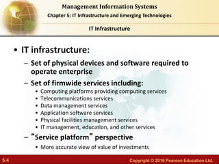 5.4 Copyright © 2016 Pearson Education Ltd.
Management Information Systems
Chapter 5: IT Infrastructure and Emerging Technologies
• IT infrastructure:
– Set of physical devices and software required to
operate enterprise
– Set of firmwide services including:
• Computing platforms providing computing services
• Telecommunications services
• Data management services
• Application software services
• Physical facilities management services
• IT management, education, and other services
– “Service platform” perspective
• More accurate view of value of investments
IT Infrastructure
 