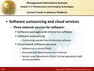 5.41 Copyright © 2016 Pearson Education Ltd.
Management Information Systems
Chapter 5: IT Infrastructure and Emerging Technologies
• Software outsourcing and cloud services
– Three external sources for software:
• Software packages and enterprise software
• Software outsourcing
– Contracting outside firms to develop software
• Cloud-based software services
– Software as a service (SaaS)
– Accessed with Web browser over Internet
– Service Level Agreements (SLAs): formal agreement with
service providers
Current Trends in Software Platforms
 