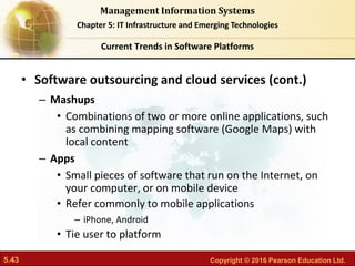 5.43 Copyright © 2016 Pearson Education Ltd.
Management Information Systems
Chapter 5: IT Infrastructure and Emerging Technologies
• Software outsourcing and cloud services (cont.)
– Mashups
• Combinations of two or more online applications, such
as combining mapping software (Google Maps) with
local content
– Apps
• Small pieces of software that run on the Internet, on
your computer, or on mobile device
• Refer commonly to mobile applications
– iPhone, Android
• Tie user to platform
Current Trends in Software Platforms
 