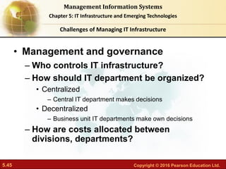 5.45 Copyright © 2016 Pearson Education Ltd.
Management Information Systems
Chapter 5: IT Infrastructure and Emerging Technologies
• Management and governance
– Who controls IT infrastructure?
– How should IT department be organized?
• Centralized
– Central IT department makes decisions
• Decentralized
– Business unit IT departments make own decisions
– How are costs allocated between
divisions, departments?
Challenges of Managing IT Infrastructure
 
