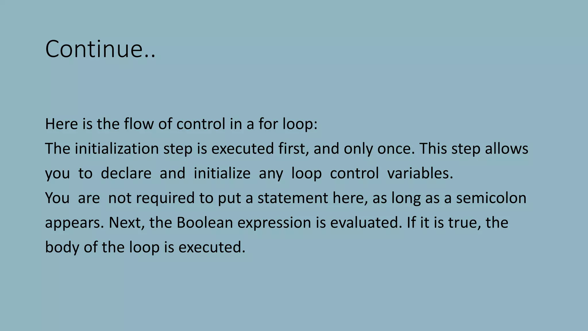 Continue..
Here is the flow of control in a for loop:
The initialization step is executed first, and only once. This step allows
you to declare and initialize any loop control variables.
You are not required to put a statement here, as long as a semicolon
appears. Next, the Boolean expression is evaluated. If it is true, the
body of the loop is executed.
 