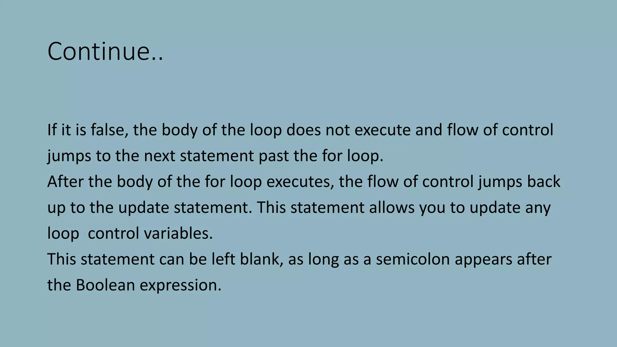 Continue..
If it is false, the body of the loop does not execute and flow of control
jumps to the next statement past the for loop.
After the body of the for loop executes, the flow of control jumps back
up to the update statement. This statement allows you to update any
loop control variables.
This statement can be left blank, as long as a semicolon appears after
the Boolean expression.
 