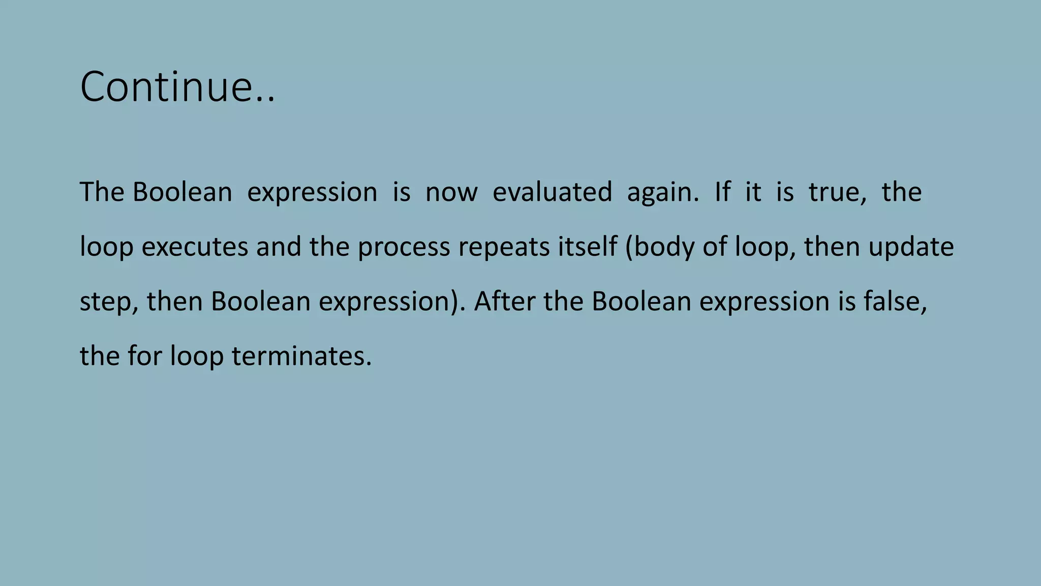 Continue..
The Boolean expression is now evaluated again. If it is true, the
loop executes and the process repeats itself (body of loop, then update
step, then Boolean expression). After the Boolean expression is false,
the for loop terminates.
 