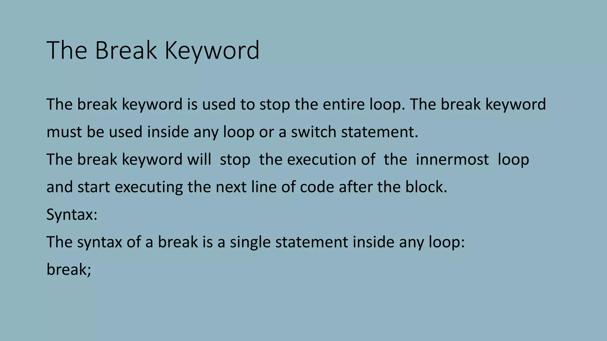 The Break Keyword
The break keyword is used to stop the entire loop. The break keyword
must be used inside any loop or a switch statement.
The break keyword will stop the execution of the innermost loop
and start executing the next line of code after the block.
Syntax:
The syntax of a break is a single statement inside any loop:
break;
 