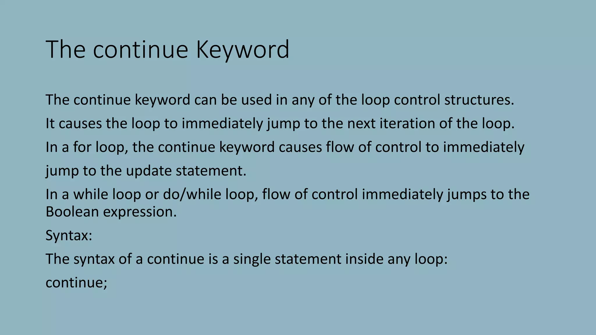 The continue Keyword
The continue keyword can be used in any of the loop control structures.
It causes the loop to immediately jump to the next iteration of the loop.
In a for loop, the continue keyword causes flow of control to immediately
jump to the update statement.
In a while loop or do/while loop, flow of control immediately jumps to the
Boolean expression.
Syntax:
The syntax of a continue is a single statement inside any loop:
continue;
 