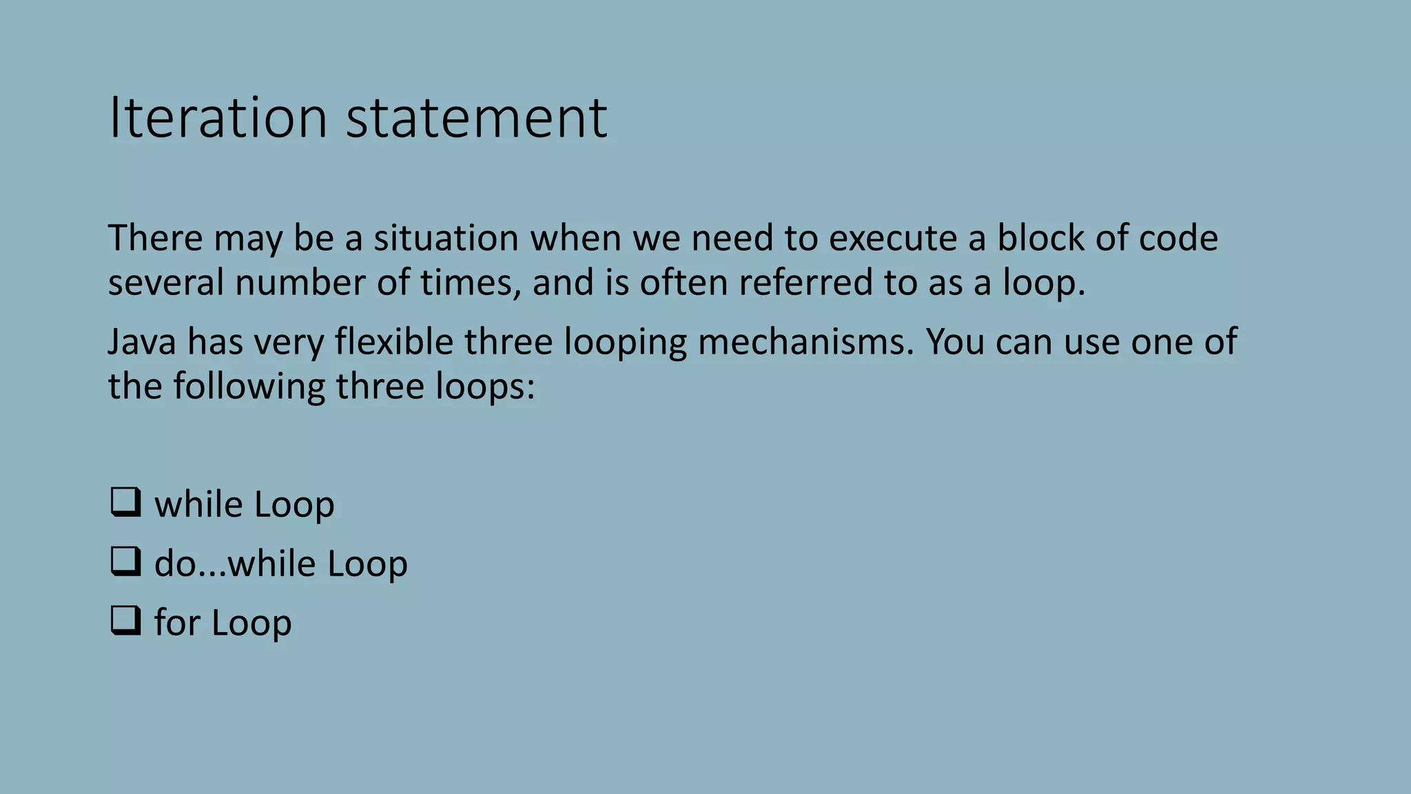 Iteration statement
There may be a situation when we need to execute a block of code
several number of times, and is often referred to as a loop.
Java has very flexible three looping mechanisms. You can use one of
the following three loops:
 while Loop
 do...while Loop
 for Loop
 